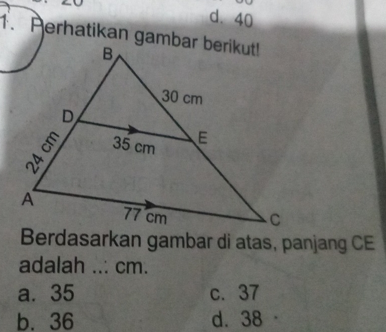 d. 40
1. Perhatikan gambar berikut!
Berdasarkan gambar di atas, panjang CE
adalah ..: cm.
a. 35 c. 37
b. 36 d. 38