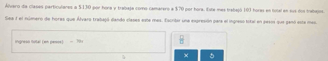 Álvaro da clases particulares a $130 por hora y trabaja como camarero a $70 por hora. Este mes trabajó 103 horas en total en sus dos trabajos. 
Sea 7 el número de horas que Álvaro trabajó dando clases este mes. Escribir una expresión para el ingreso total en pesos que ganó este mes. 
ngreso total (en pesos) - 701
 □ /□  
× 5