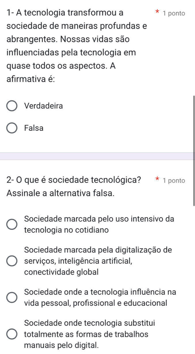 1- A tecnologia transformou a 1 ponto
sociedade de maneiras profundas e
abrangentes. Nossas vidas são
influenciadas pela tecnologia em
quase todos os aspectos. A
afirmativa é:
Verdadeira
Falsa
2- O que é sociedade tecnológica? * 1 ponto
Assinale a alternativa falsa.
Sociedade marcada pelo uso intensivo da
tecnologia no cotidiano
Sociedade marcada pela digitalização de
serviços, inteligência artificial,
conectividade global
Sociedade onde a tecnologia influência na
vida pessoal, profissional e educacional
Sociedade onde tecnologia substitui
totalmente as formas de trabalhos
manuais pelo digital.