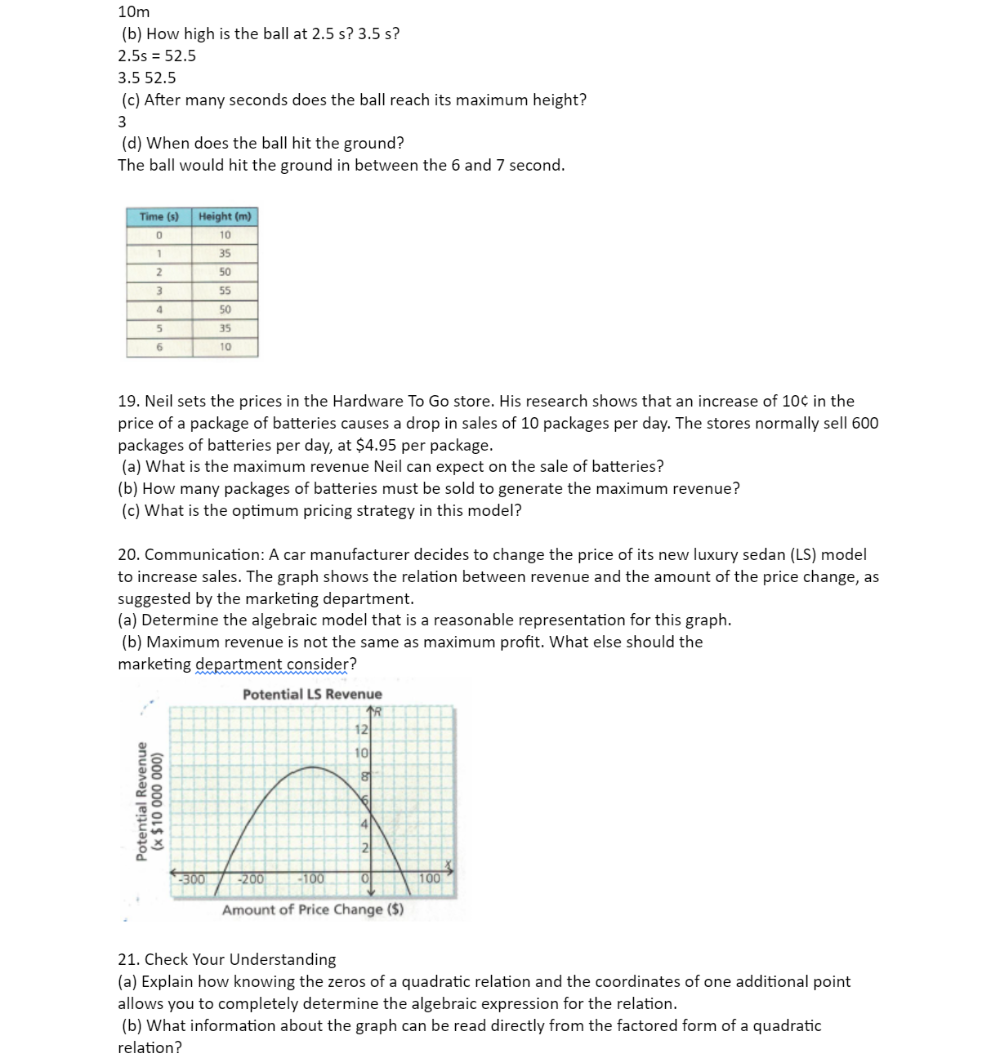 10m
(b) How high is the ball at 2.5 s? 3.5 s?
2.5s=52.5
3.5 52.5
(c) After many seconds does the ball reach its maximum height?
3
(d) When does the ball hit the ground?
The ball would hit the ground in between the 6 and 7 second.
19. Neil sets the prices in the Hardware To Go store. His research shows that an increase of 10¢ in the
price of a package of batteries causes a drop in sales of 10 packages per day. The stores normally sell 600
packages of batteries per day, at $4.95 per package.
(a) What is the maximum revenue Neil can expect on the sale of batteries?
(b) How many packages of batteries must be sold to generate the maximum revenue?
(c) What is the optimum pricing strategy in this model?
20. Communication: A car manufacturer decides to change the price of its new luxury sedan (LS) model
to increase sales. The graph shows the relation between revenue and the amount of the price change, as
suggested by the marketing department.
(a) Determine the algebraic model that is a reasonable representation for this graph.
(b) Maximum revenue is not the same as maximum profit. What else should the
marketing department consider?
=
21. Check Your Understanding
(a) Explain how knowing the zeros of a quadratic relation and the coordinates of one additional point
allows you to completely determine the algebraic expression for the relation.
(b) What information about the graph can be read directly from the factored form of a quadratic
relation?