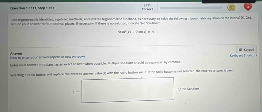 0/11 3
Question 1 of 11, Step 1 of 1 Correct
Use trigonometric identities, algebraic methods, and inverse trigonometric functions, as necessary, to solve the following trigonometric equation on the interv [0,2π ). 
Round your answer to four decimal places, if necessary. If there is no solution, indicate "No Solution."
9tan^2(x)+9tan (x)=4
Keypad
Answer
How to enter your answer (opens in new window) Keyboard Shortcuts
Enter your answer in radians, as an exact answer when possible. Multiple solutions should be separated by commas.
Selecting a radio button will replace the entered answer value(s) with the radio button value. If the radio button is not selected, the entered answer is used.
x= No Solution