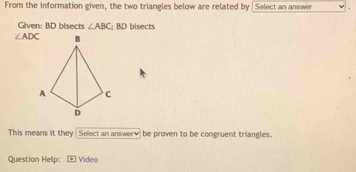 From the information given, the two triangles below are related by Select an answer 
Given: BD bisects ∠ ABC; BD bisects
∠ ADC
This means it they Select an answer₹ be proven to be congruent triangles. 
Question Help: Video