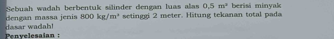 Sebuah wadah berbentuk silinder dengan luas alas 0,5m^2 berisi minyak 
dengan massa jenis 800kg/m^3 setinggi 2 meter. Hitung tekanan total pada 
dasar wadah! 
Penyelesaian :