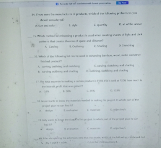 Accurate full-text translation with format prevervation. Try Now
_34. If you were the manufacturer of products, which of the following preferences you
should considered?
A. size and color B. style C. quantity D. all of the above
_35. Which method of enhancing a product is used when creating shades of light and dark
patterns that creates illusions of space and distance?
A. Carving II. Outlining C. Shading D. Sketching
_36. Which of the following list can be used in enhancing bamboo, wood, metal and other
finished product?
A. carving, outlining and sketching C. carving, sketching and shading
B. carving, outlining and shading D. outlining, sketching and shading
_
37. The total expense in making a certain product is P150. If it is sold at P200, how much is
the interest profit that was gained?
A. 33% B. 50% C. 25% D. 1 3396
_
3B. Jessie wants to know the materials heeded in making his project. In which part of the
project plan he can find it?
A. design B. evaluation C. materials D. objective/s
_39. Jolly wants to know the sketch of his project. In which part of the project plan he can
find it?
A. design B. evaluation C. materials D. objective/s
40. After completing the extension cord that you made, which of the following you should do?
A. Try it out if it works. C, Let the children check it