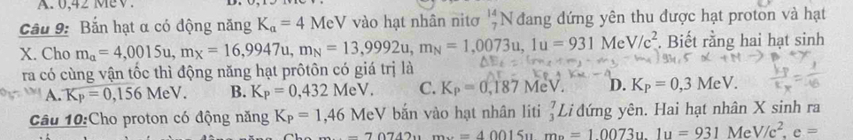 0,42 Mev.
Cầu 9: Bắn hạt α có động năng K_a=4 MeV vào hạt nhân nitơ beginarrayr 14 7endarray N đang đứng yên thu được hạt proton và hạt
X. Cho m_alpha =4,0015u, m_X=16,9947u, m_N=13,9992u, m_N=1,0073u, 1u=931MeV/c^2. Biết rằng hai hạt sinh
ra có cùng vận tốc thì động năng hạt prôtôn có giá trị là
A. K_P=0,156MeV. B. K_P=0,432MeV. C. K_P=0,187MeV. D. K_P=0,3MeV. 
Câu 10:Cho proton có động năng K_P=1,46 MeV bắn vào hạt nhân liti _3^(7 Li đứng yên. Hai hạt nhân X sinh ra
-70742um=40015um_0)=10073u. lu=931MeV/c^2, e=