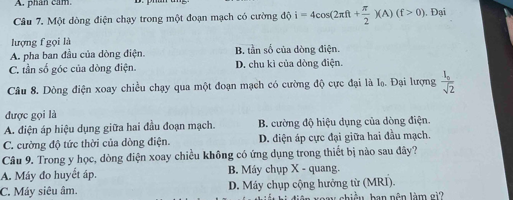 A. phan cam.
Câu 7. Một dòng điện chạy trong một đoạn mạch có cường độ i=4cos (2π ft+ π /2 )(A)(f>0). Đại
lượng f gọi là
A. pha ban đầu của dòng điện. B. tần số của dòng điện.
C. tần số góc của dòng điện. D. chu kì của dòng điện.
Câu 8. Dòng điện xoay chiều chạy qua một đoạn mạch có cường độ cực đại là I₀. Đại lượng frac I_0sqrt(2)
được gọi là
A. điện áp hiệu dụng giữa hai đầu đoạn mạch. B. cường độ hiệu dụng của dòng điện.
C. cường độ tức thời của dòng điện. D. điện áp cực đại giữa hai đầu mạch.
Câu 9. Trong y học, dòng điện xoay chiều không có ứng dụng trong thiết bị nào sau đây?
A. Máy đo huyết áp. B. Máy chụp X - quang.
C. Máy siêu âm. D. Máy chụp cộng hưởng từ (MRI).
chiều ban nên làm gì?