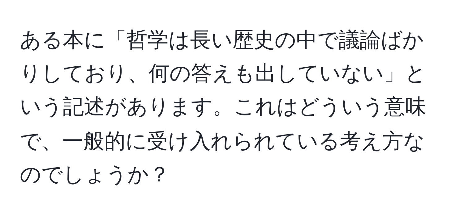 ある本に「哲学は長い歴史の中で議論ばかりしており、何の答えも出していない」という記述があります。これはどういう意味で、一般的に受け入れられている考え方なのでしょうか？