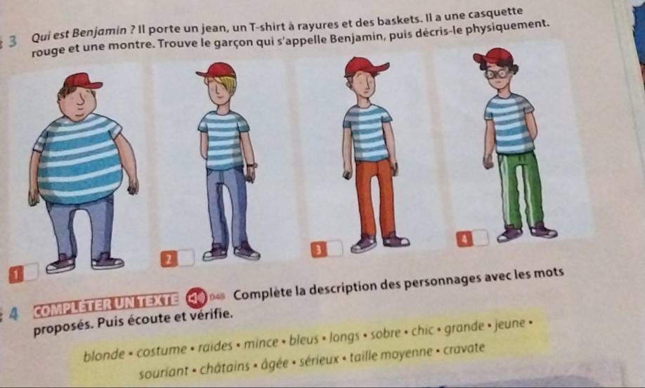 Qui est Benjamin ? Il porte un jean, un T-shirt à rayures et des baskets. Il a une casquette 
rouge et une montre. Trouve le garçon qui s'appelle Benjamin, puis décris-le physiquement. 
2 
A COMPLETER UNTEXTE Complète la description des personnages avec les mots 
proposés. Puis écoute et vérifie. 
blonde • costume • raides • mince » bleus • longs • sobre • chic • grande • jeune • 
souriant - châtains » âgée • sérieux » taille moyenne » cravate