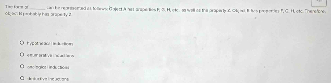 The form of_ can be represented as follows: Object A has properties F, G, H, etc., as well as the property Z. Object B has properties F, G, H, etc. Therefore,
object B probably has property Z.
hypothetical inductions
enumerative inductions
analogical inductions
deductive inductions