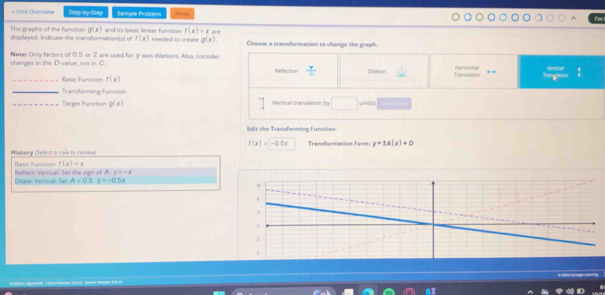 < Unit Overview Step-by-Step Sample Problem Hints I'm The graphs of the function gx and its basic linear function fx=xan . displayed. Indicate the transformations of fx needed to create gx. Choose a transformation to change the graph. Note: Only factors of 0.5 or 2 are used for Y-axis dilations. Also, consider changes in the D-value, not in C. Reflection frac v △ Dilation Horizontal _Basic Function fx Translation Vertical Transtation _Transforming Function _Target Function gx Vertical translation by square units Edit the Transforming Function. fx=-0.5x Transformation Form: y= ± Ax+D History Select a row to review Basic Function fx=x Reflect: Vertical. Set the sign of A: :y=-x Dilate: Vertical. Set A=0.5,y=-0.5x