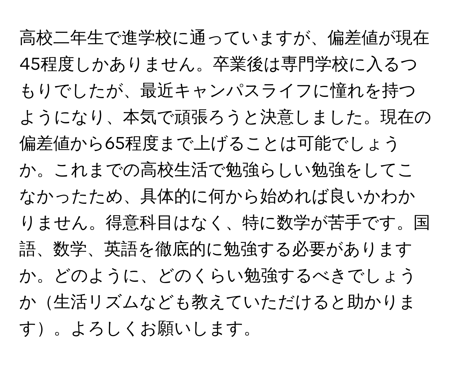 高校二年生で進学校に通っていますが、偏差値が現在45程度しかありません。卒業後は専門学校に入るつもりでしたが、最近キャンパスライフに憧れを持つようになり、本気で頑張ろうと決意しました。現在の偏差値から65程度まで上げることは可能でしょうか。これまでの高校生活で勉強らしい勉強をしてこなかったため、具体的に何から始めれば良いかわかりません。得意科目はなく、特に数学が苦手です。国語、数学、英語を徹底的に勉強する必要がありますか。どのように、どのくらい勉強するべきでしょうか生活リズムなども教えていただけると助かります。よろしくお願いします。