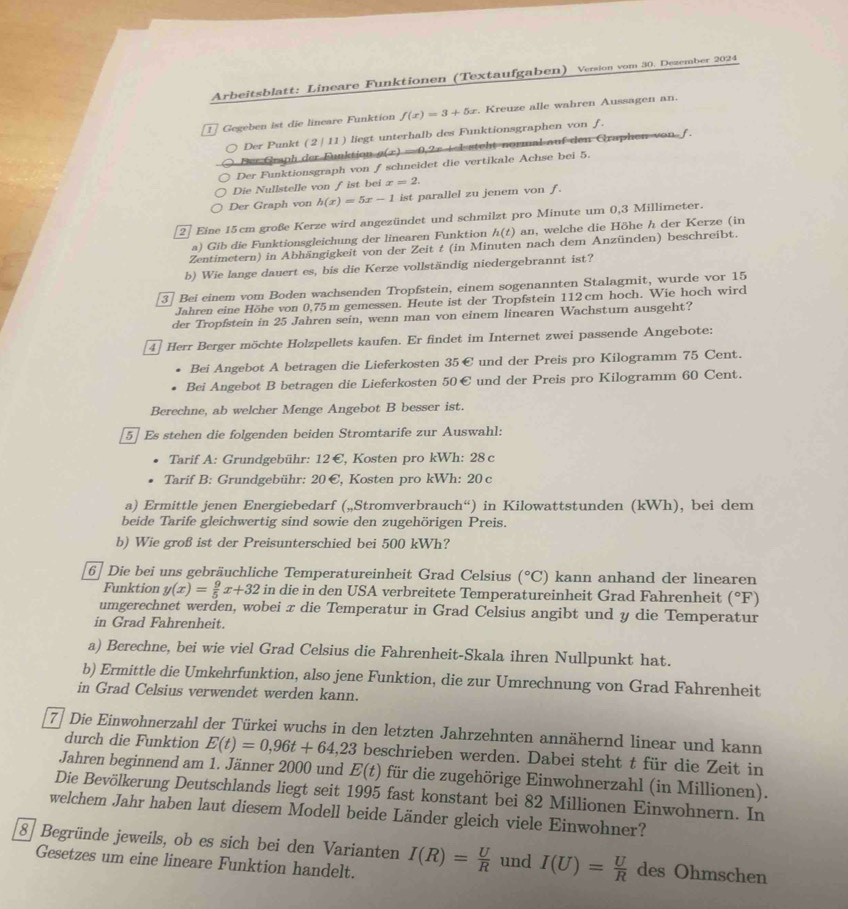 Arbeitsblatt: Lineare Funktionen (Textaufgaben) Version vom 30. Dezember 2024
Gegeben ist die lineare Funktion f(x)=3+5x. Kreuze alle wahren Aussagen an.
Der Punkt (2 | 11) liegt unterhalb des Funktionsgraphen von f.
Der Graph der Funktion g(x) = 0,2r +elstght normal auf den Graphen von f.
Der Funktionsgraph von ƒ schneidet die vertikale Achse bei 5.
Die Nullstelle von ∫ ist bei x=2.
Der Graph von h(x)=5x-1 ist parallel zu jenem von f.
27 Eine 15cm große Kerze wird angezündet und schmilzt pro Minute um 0,3 Millimeter.
a) Gib die Funktionsgleichung der linearen Funktion h(t) an, welche die Höhe h der Kerze (in
Zentimetern) in Abhängigkeit von der Zeit t (in Minuten nach dem Anzünden) beschreibt.
b) Wie lange dauert es, bis die Kerze vollständig niedergebrannt ist?
3 Bei einem vom Boden wachsenden Tropfstein, einem sogenannten Stalagmit, wurde vor 15
Jahren eine Höhe von 0,75 m gemessen. Heute ist der Tropfstein 112cm hoch. Wie hoch wird
der Tropfstein in 25 Jahren sein, wenn man von einem linearen Wachstum ausgeht?
4 Herr Berger möchte Holzpellets kaufen. Er findet im Internet zwei passende Angebote:
Bei Angebot A betragen die Lieferkosten 35€ und der Preis pro Kilogramm 75 Cent.
Bei Angebot B betragen die Lieferkosten 50€ und der Preis pro Kilogramm 60 Cent.
Berechne, ab welcher Menge Angebot B besser ist.
[5] Es stehen die folgenden beiden Stromtarife zur Auswahl:
Tarif A: Grundgebühr: 12 €, Kosten pro kWh: 28 c
Tarif B: Grundgebühr: 20 €, Kosten pro kWh: 20 c
a) Ermittle jenen Energiebedarf („Stromverbrauch“) in Kilowattstunden (kWh), bei dem
beide Tarife gleichwertig sind sowie den zugehörigen Preis.
b) Wie groß ist der Preisunterschied bei 500 kWh?
6 Die bei uns gebräuchliche Temperatureinheit Grad Celsius (^circ C) kann anhand der linearen
Funktion y(x)= 9/5 x+32 in die in den USA verbreitete Temperatureinheit Grad Fahrenheit (^circ F
umgerechnet werden, wobei x die Temperatur in Grad Celsius angibt und y die Temperatur
in Grad Fahrenheit.
a) Berechne, bei wie viel Grad Celsius die Fahrenheit-Skala ihren Nullpunkt hat.
b) Ermittle die Umkehrfunktion, also jene Funktion, die zur Umrechnung von Grad Fahrenheit
in Grad Celsius verwendet werden kann.
7 Die Einwohnerzahl der Türkei wuchs in den letzten Jahrzehnten annähernd linear und kann
durch die Funktion E(t)=0,96t+64,23 beschrieben werden. Dabei steht t für die Zeit in
Jahren beginnend am 1. Jänner 2000 und E(t) für die zugehörige Einwohnerzahl (in Millionen).
Die Bevölkerung Deutschlands liegt seit 1995 fast konstant bei 82 Millionen Einwohnern. In
welchem Jahr haben laut diesem Modell beide Länder gleich viele Einwohner?
8 Begründe jeweils, ob es sich bei den Varianten I(R)= U/R  und I(U)= U/R  des Ohmschen
Gesetzes um eine lineare Funktion handelt.