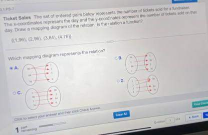 3.1.PS-7
Ticket Sales The set of ordered pairs below represents the number of tickets sold for a fundraiser.
The x-coordinates represent the day and the y-coordinates represent the number of tickets sold on that
day. Draw a mapping diagram of the relation. Is the relation a function?
 (1,96),(2,96),(3,84),(4,76)
Which mapping diagram represents the relation?
B.
A.
D.
C.
Clear All Finul Cso
Click to select your answer and then click Check Answer
Question 4 Bock
odB
part
remainving