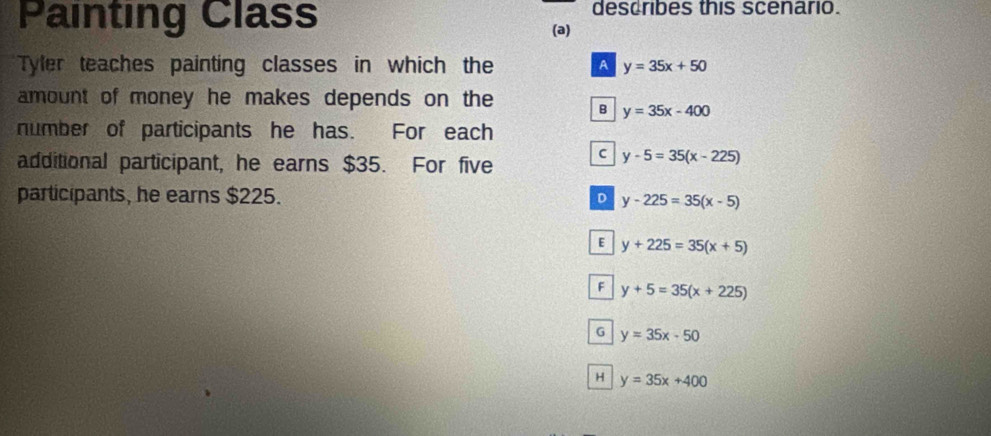 Painting Class describes this scenario.
(a)
Tyler teaches painting classes in which the A y=35x+50
amount of money he makes depends on the
B y=35x-400
number of participants he has. For each
additional participant, he earns $35. For five
C y-5=35(x-225)
participants, he earns $225. D y-225=35(x-5)
E y+225=35(x+5)
F y+5=35(x+225)
G y=35x-50
H y=35x+400