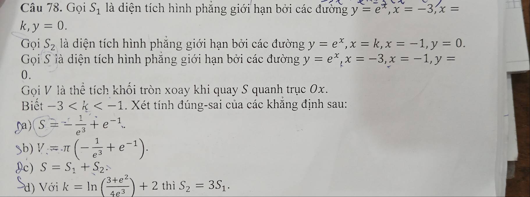 Gọi S_1 là diện tích hình phẳng giới hạn bởi các đường y=e^x, x=-3, x=
k, y=0. 
Gọi S_2 là diện tích hình phẳng giới hạn bởi các đường y=e^x, x=k, x=-1, y=0. 
Gọi S là diện tích hình phẳng giới hạn bởi các đường y=e^x, x=-3, x=-1, y=
0. 
Gọi V là thể tích khối tròn xoay khi quay S quanh trục 0x. 
Biết -3 . Xét tính đúng-sai của các khẳng định sau: 
Da) S=- 1/e^3 +e^(-1). 
Sb) V=π (- 1/e^3 +e^(-1)). 
Ic) S=S_1+S_2. 
d) Với k=ln ( (3+e^2)/4e^3 )+2 thì S_2=3S_1.