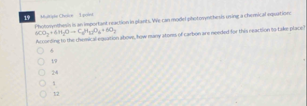 Photosynthesis is an important reaction in plants. We can model photosynthesis using a chemical equation:
6CO_2+6H_2Oto C_6H_12O_6+6O_2
According to the chemical equation above, how many atoms of carbon are needed for this reaction to take place?
6
19
24
1
12