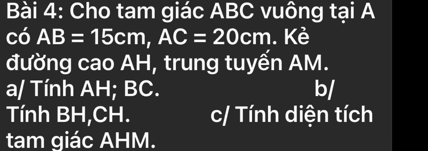 Cho tam giác ABC vuông tại A
có AB=15cm, AC=20cm. Kẻ
đường cao AH, trung tuyến AM.
a/ Tính AH; BC. b/
Tính BH, CH. c/ Tính diện tích
tam giác AHM.