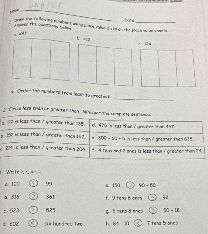 Name_
Date
1. Draw the following numbers using place value disks on the place value charts
Answer the questions below
a. 241
c 124
_
_
d. Order the numbers from least to greatest:_
2. Circle less than or greater than. Wh
b
c.
Write >, < 99 e. 150 90+50
b. 316 > 361 f. 9 tens 6 ones 92
c. 523 > 525 g. 6 tens 8 ones 50+18
d. 602 six hundred two h. 84-10 7 tens 5 ones