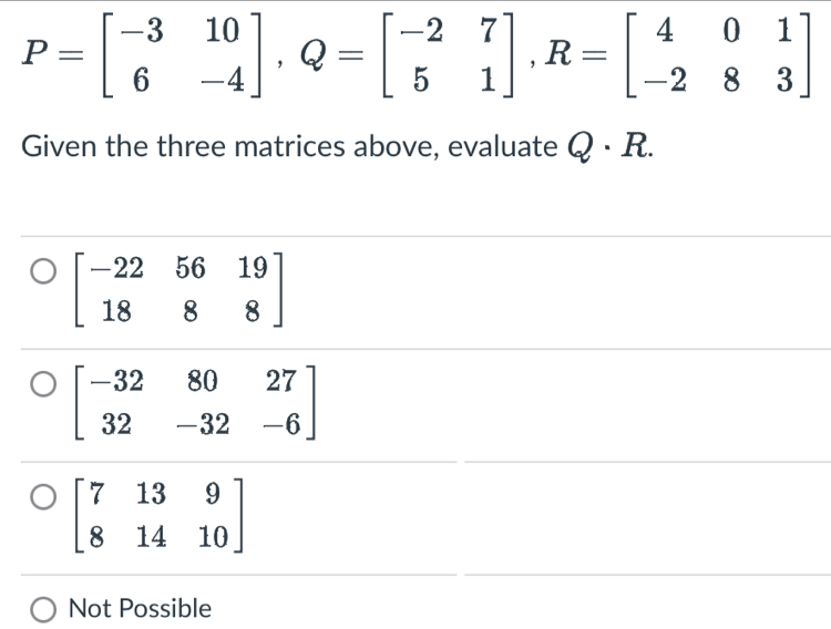 P=beginbmatrix -3&10 6&-4endbmatrix , Q=beginbmatrix -2&7 5&1endbmatrix , R=beginbmatrix 4&0&1 -2&8&3endbmatrix
Given the three matrices above, evaluate Q· R.
beginbmatrix -22&56&19 18&8&8endbmatrix
beginbmatrix -32&80&27 32&-32&-6endbmatrix
beginbmatrix 7&13&9 8&14&10endbmatrix
Not Possible