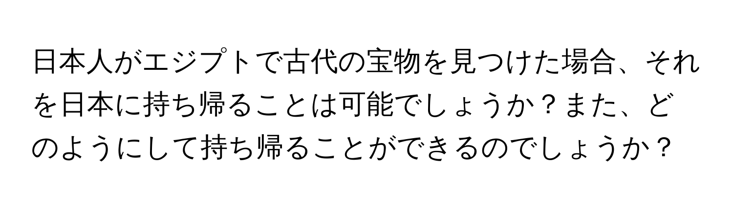 日本人がエジプトで古代の宝物を見つけた場合、それを日本に持ち帰ることは可能でしょうか？また、どのようにして持ち帰ることができるのでしょうか？