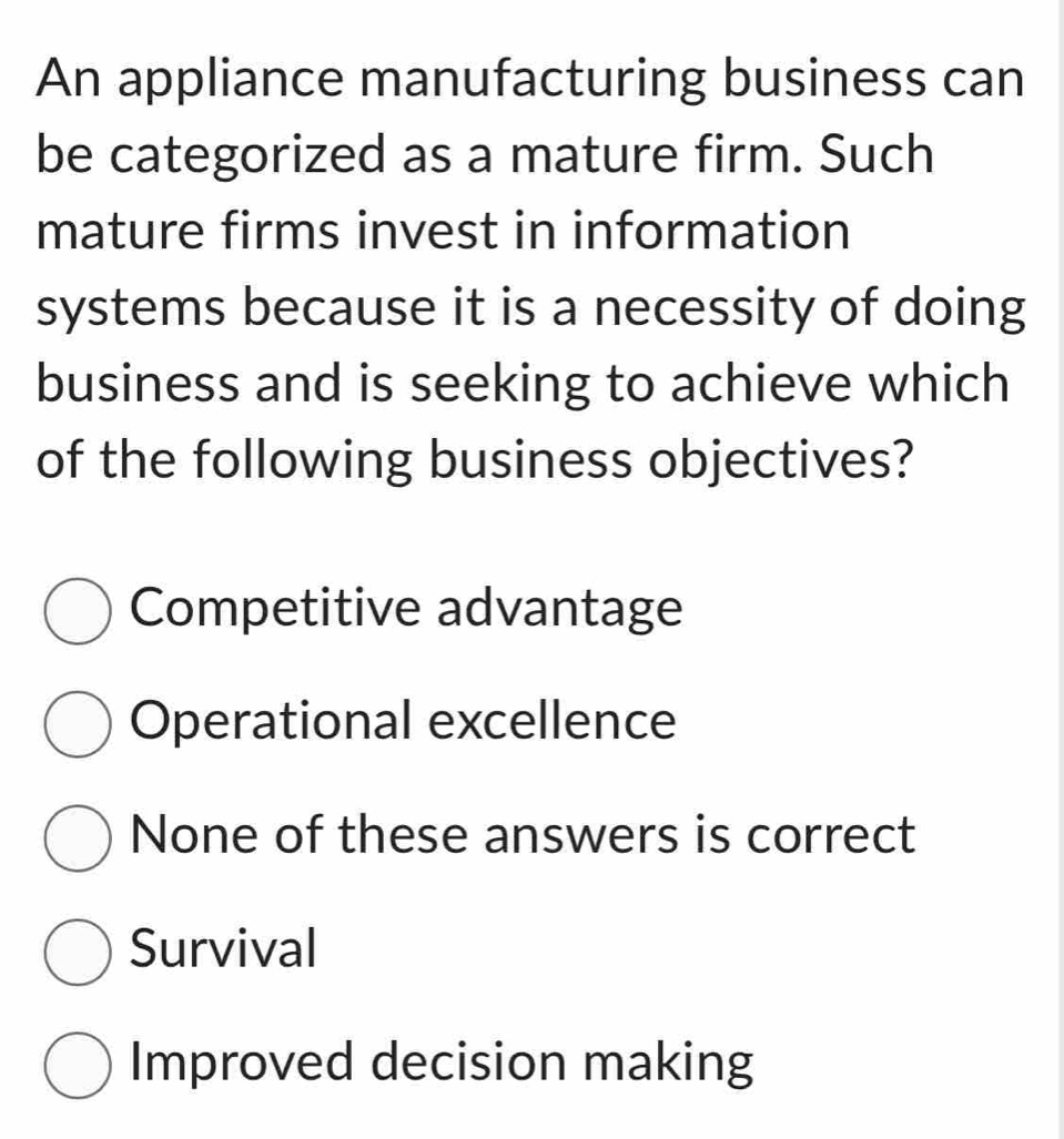 An appliance manufacturing business can
be categorized as a mature firm. Such
mature firms invest in information
systems because it is a necessity of doing
business and is seeking to achieve which
of the following business objectives?
Competitive advantage
Operational excellence
None of these answers is correct
Survival
Improved decision making