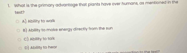 What is the primary advantage that plants have over humans, as mentioned in the
text?
A) Ability to walk
B) Ability to make energy directly from the sun
C) Ability to talk
D) Ability to hear
according to the text?