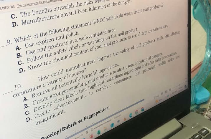 SAVED FILE This is a recovered file that is fel
C. The benefits outweigh the risks whel
D. Manufacturers haven't been informed of the dangers.
9. Which of the following statement is NOT safe to do when using nail products
_A. Use expired nail polish.
B. Use nail products in a well-ventilated area
C. Follow the safety labels or warnings on the nail produc
D. Know the chemical content of your nail products to see if they are safe to m
Now could manufacturers improve the safety of nail products while still offer
Create stronger-smelling nail products to alert users of potential dang
Remove all potentially harmful ingredient.
Develop clear labels that highlight hazardous ingredients and offer safer altermnat
_consumers a variety of choices
10.
Create advertisements to convince consumers that potential health risks 
insignificant.
çoring/Rubrik sa Pagpupunto.