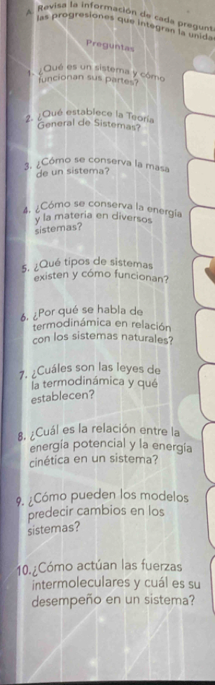 Revisa la información de cada pregunt 
las progresiones que integran la unida 
Preguntas 
1. ¿Qué es un sistema y cómo 
funcionan sus partes? 
2. ¿Qué establece la Teoría 
General de Sistemas? 
3. ¿Cómo se conserva la masa 
de un sistema? 
4. ¿Cómo se conserva la energía 
yla materia en diversos 
sistemas? 
5. ¿Qué tipos de sistemas 
existen y cómo funcionan? 
6, ¿Por qué se habla de 
termodinámica en relación 
con los sistemas naturales? 
7. ¿Cuáles son las leyes de 
la termodinámica y qué 
establecen? 
8. ¿Cuál es la relación entre la 
energía potencial y la energía 
cinética en un sistema? 
9. ¿Cómo pueden los modelos 
predecir cambios en los 
sistemas? 
10. ¿Cómo actúan las fuerzas 
intermoleculares y cuál es su 
desempeño en un sistema?