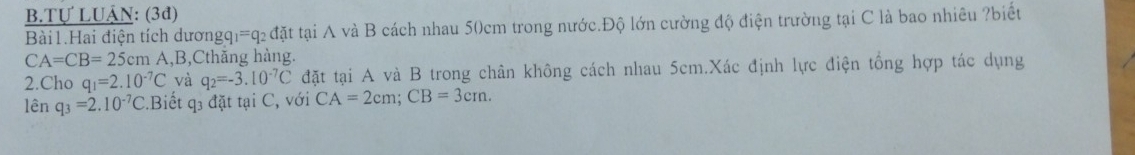 Tự LUÂN: (3đ) 
Bài1.Hai điện tích dươngq =q 2 đặt tại A và B cách nhau 50cm trong nước.Độ lớn cường độ điện trường tại C là bao nhiêu ?biết
CA=CB=25cm A, B,Cthăng hàng. 
2.Cho q_1=2.10^(-7)C và q_2=-3.10^(-7)C đặt tại A và B trong chân không cách nhau 5cm.Xác định lực điện tổng hợp tác dụng 
lên q_3=2.10^(-7)C.Biết q3 đặt tại C, với CA=2cm; CB=3cm.