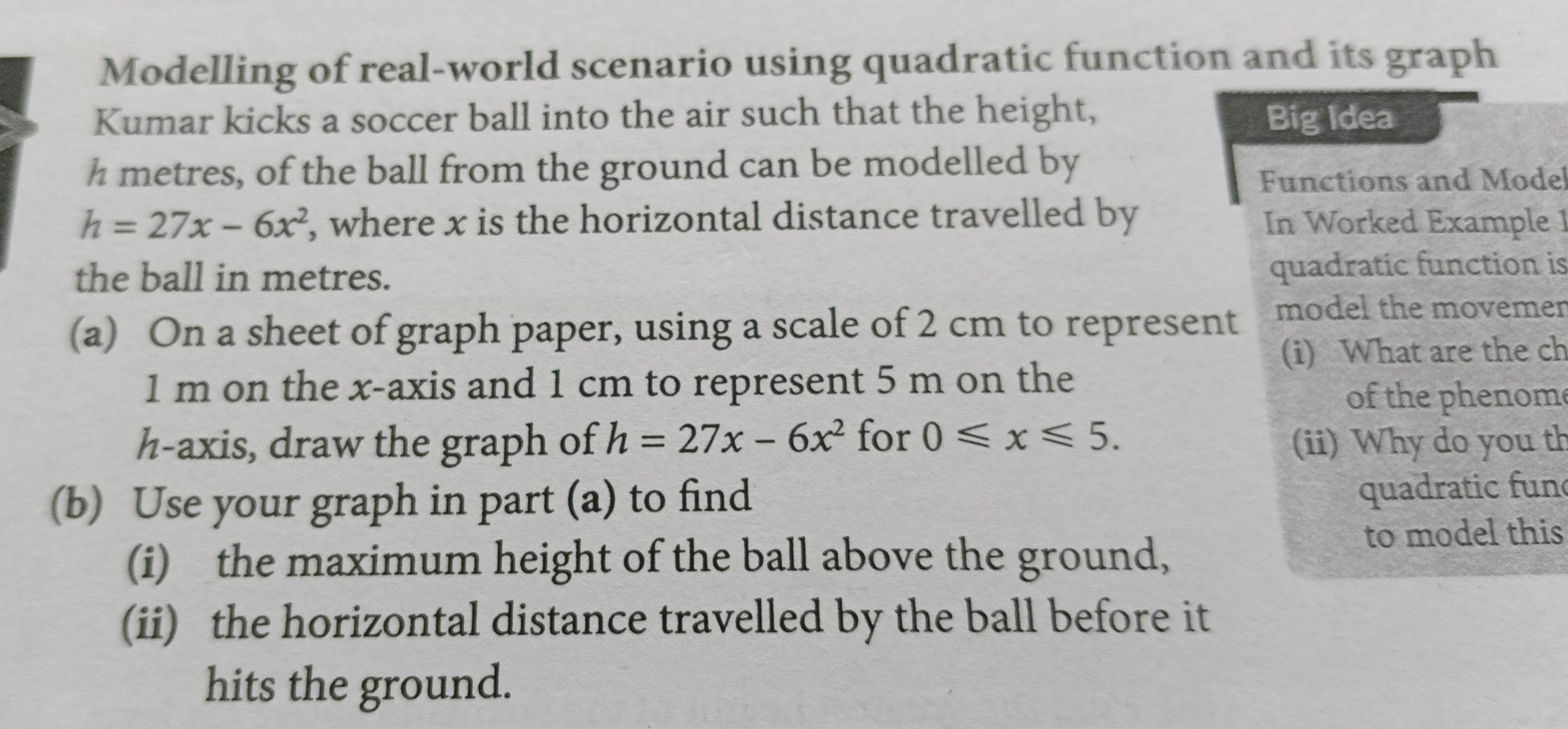 Modelling of real-world scenario using quadratic function and its graph 
Kumar kicks a soccer ball into the air such that the height, Big Idea
h metres, of the ball from the ground can be modelled by 
Functions and Mode
h=27x-6x^2 , where x is the horizontal distance travelled by In Worked Example 1 
the ball in metres. quadratic function is 
(a) On a sheet of graph paper, using a scale of 2 cm to represent model the movemer 
(i) What are the ch
1 m on the x-axis and 1 cm to represent 5 m on the 
of the phenome
h -axis, draw the graph of h=27x-6x^2 for 0≤slant x≤slant 5. (ii) Why do you th 
(b) Use your graph in part (a) to find 
quadratic fun 
(i) the maximum height of the ball above the ground, 
to model this 
(ii) the horizontal distance travelled by the ball before it 
hits the ground.