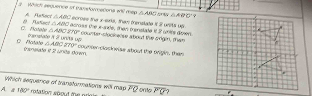 Which sequence of transformations will map △ ABC onto △ A'B'C'
A. Reflect △ ABC across the x-axis, then translate it 2 units up.
B. Reflect △ ABC across the x-axis, then translate it 2 units down.
C.Rotate △ ABC270° counter-clockwise about the origin, then
translate it 2 units up
D Rotate △ ABC270° counter-clockwise about the origin, then
translate it 2 units down. 
Which sequence of transformations will map overline PQ onto overline P'Q ?
A. a 180° rotation about the oe