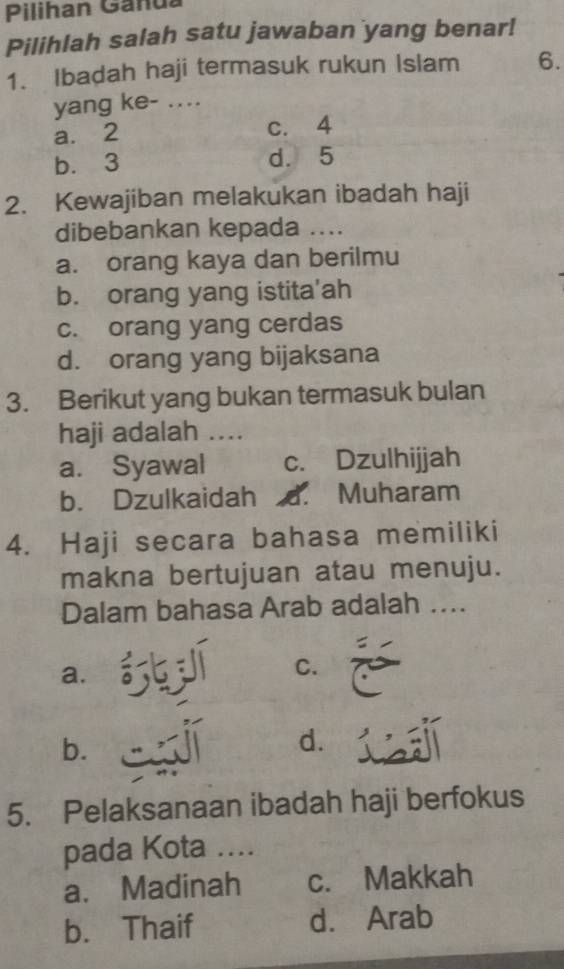 Pilihan Ganua
Pilihlah salah satu jawaban yang benar!
1. Ibadah haji termasuk rukun Islam 6.
yang ke- ....
a. 2 c. 4
b. 3 d. 5
2. Kewajiban melakukan ibadah haji
dibebankan kepada ....
a. orang kaya dan berilmu
b. orang yang istita'ah
c. orang yang cerdas
d. orang yang bijaksana
3. Berikut yang bukan termasuk bulan
haji adalah ....
a. Syawal c. Dzulhijjah
b. Dzulkaidah .. Muharam
4. Haji secara bahasa memiliki
makna bertujuan atau menuju.
Dalam bahasa Arab adalah ....
a. . 5 í C.
b.
d.
5. Pelaksanaan ibadah haji berfokus
pada Kota ....
a. Madinah c. Makkah
b. Thaif d. Arab