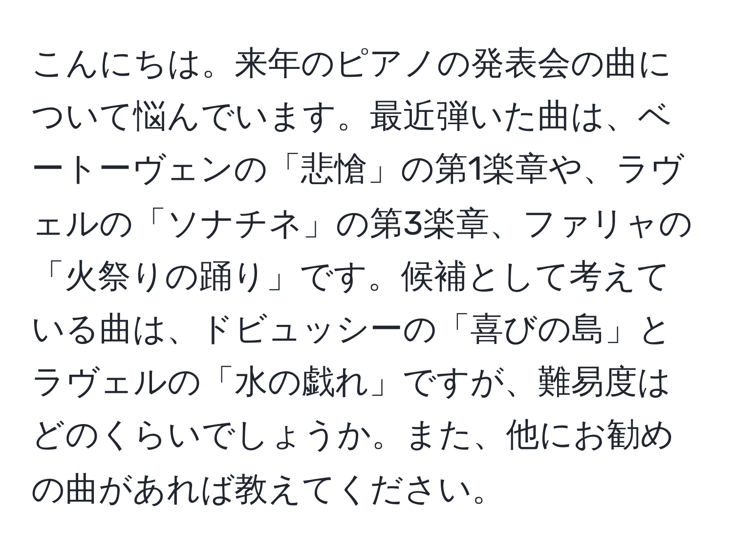 こんにちは。来年のピアノの発表会の曲について悩んでいます。最近弾いた曲は、ベートーヴェンの「悲愴」の第1楽章や、ラヴェルの「ソナチネ」の第3楽章、ファリャの「火祭りの踊り」です。候補として考えている曲は、ドビュッシーの「喜びの島」とラヴェルの「水の戯れ」ですが、難易度はどのくらいでしょうか。また、他にお勧めの曲があれば教えてください。