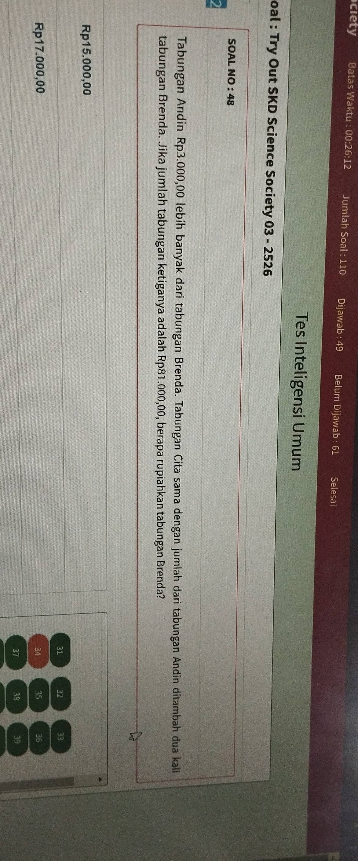 ciety Batas Waktu : 00:26:12 Jumlah Soal : 110 Dijawab : 49 Belum Dijawab : 61 Selesai
Tes Inteligensi Umum
oal : Try Out SKD Science Society 03 - 2526
SOAL NO : 48
Tabungan Andin Rp3.000,00 lebih banyak dari tabungan Brenda. Tabungan Cita sama dengan jumlah dari tabungan Andín ditambah dua kali
tabungan Brenda. Jika jumlah tabungan ketiganya adalah Rp81.000,00, berapa rupiahkan tabungan Brenda?
Rp15.000,00
31 32 33
Rp17.000,00 34 35 36
37 38 39