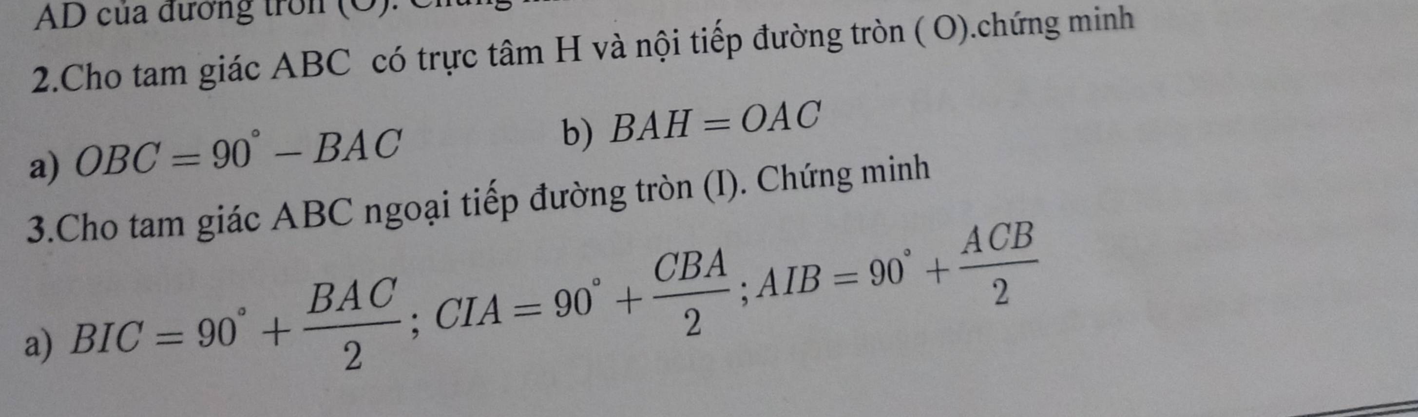 AD của đương tron 
2.Cho tam giác ABC có trực tâm H và nội tiếp đường tròn ( O).chứng minh 
a) OBC=90°-BAC
b) BAH=OAC
3.Cho tam giác ABC ngoại tiếp đường tròn (I). Chứng minh 
a) BIC=90°+ BAC/2 ; CIA=90°+ CBA/2 ; AIB=90°+ ACB/2 