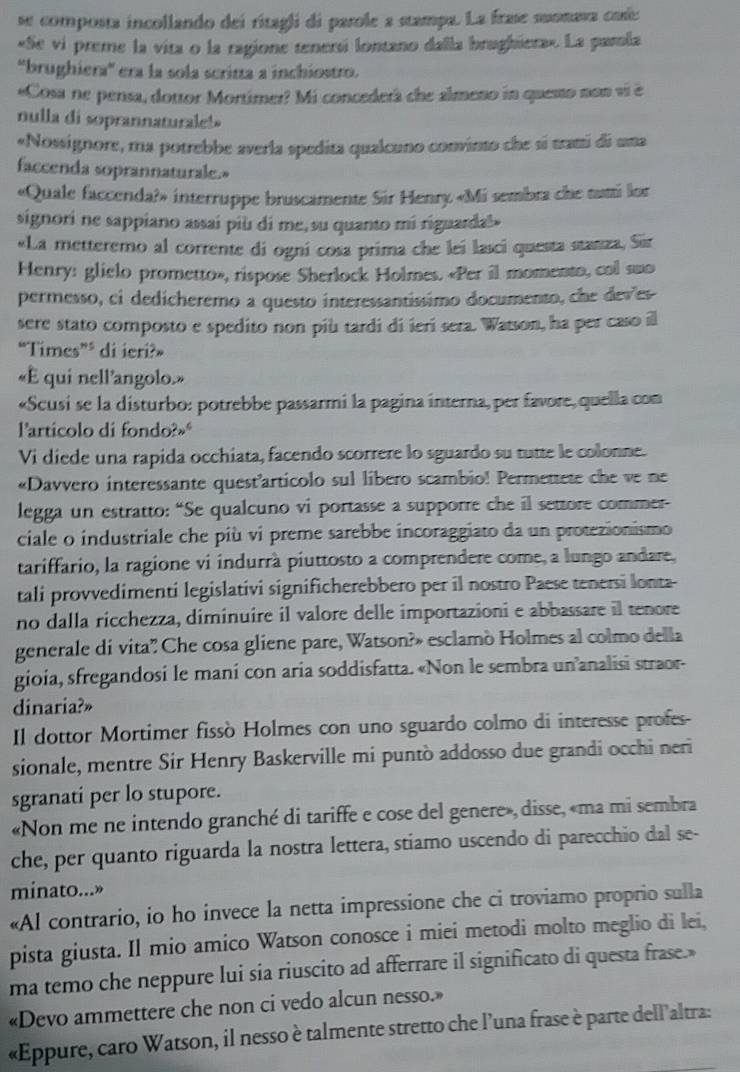 se composta incollando dei ritagli di parole a stampa. La frase suonava coíe
«Se vi preme la vita o la ragione tenersi lontano dalla brughiera». La pamla
'brughiera'' era la sola scrina a inchiostro.
«Cosa ne pensa, dottor Mortimer? Mi concederà che almeno in quesso non vi é
nulla di soprannaturale!
«Nossignore, ma potrebbe averla spedita qualcuno convinto che sí trami di una
faccenda soprannaturale.»
«Quale faccenda?» interruppe bruscamente Sir Henry «Mi sembra che tumi lor
signori ne sappiano assai più di me, su quanto mi riguarda!»
«La metteremo al corrente di ogni cosa prima che lei lasci questa stanza, Sir
Henry: glielo prometto», rispose Sherlock Holmes. «Per il momento, col swo
permesso, ci dedicheremo a questo interessantíssimo documento, che deves
sere stato composto e spedito non più tardi di ieri sera. Watson, ha per caso il
“Times” di ieri?»
«E qui nell'angolo.»
«Scusi se la disturbo: potrebbe passarmi la pagina interna, per favore, quella con
larticolo di fondo?»
Vi diede una rapida occhiata, facendo scorrere lo sguardo su tutte le colonne.
«Davvero interessante quest'articolo sul libero scambio! Permettete che ve ne
legga un estratto: “Se qualcuno vi portasse a supporre che il settore commer-
ciale o industriale che più vi preme sarebbe incoraggiato da un protezionismo
tariffario, la ragione vi indurrà piuttosto a comprendere come, a lungo andare,
tali provvedimenti legislativi significherebbero per il nostro Paese tenersi lonta-
no dalla ricchezza, diminuire il valore delle importazioni e abbassare il tenore
generale di vita? Che cosa gliene pare, Watson?» esclamò Holmes al colmo della
gioia, sfregandosi le mani con aria soddisfatta. «Non le sembra un’analisi straor-
dinaria?»
Il dottor Mortimer fissò Holmes con uno sguardo colmo di interesse profes-
sionale, mentre Sir Henry Baskerville mi puntò addosso due grandi occhi neri
sgranati per lo stupore.
«Non me ne intendo granché di tariffe e cose del genere», disse, «ma mi sembra
che, per quanto riguarda la nostra lettera, stiamo uscendo di parecchio dal se-
minato...»
«Al contrario, io ho invece la netta impressione che ci troviamo proprio sulla
pista giusta. Il mio amico Watson conosce i miei metodi molto meglio di lei,
ma temo che neppure lui sia riuscito ad afferrare il significato di questa frase.»
«Devo ammettere che non ci vedo alcun nesso.»
«Eppure, caro Watson, il nesso è talmente stretto che l’una frase è parte dell’altra: