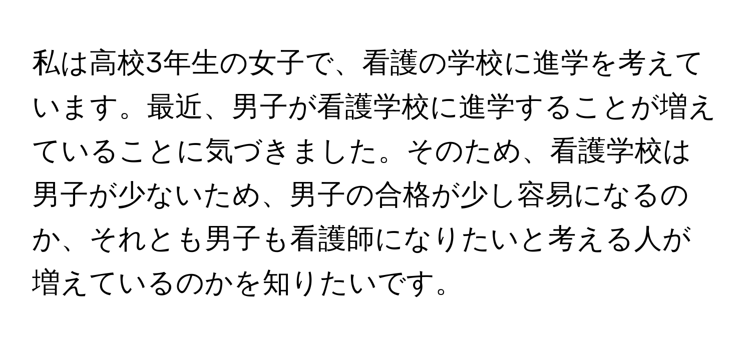 私は高校3年生の女子で、看護の学校に進学を考えています。最近、男子が看護学校に進学することが増えていることに気づきました。そのため、看護学校は男子が少ないため、男子の合格が少し容易になるのか、それとも男子も看護師になりたいと考える人が増えているのかを知りたいです。