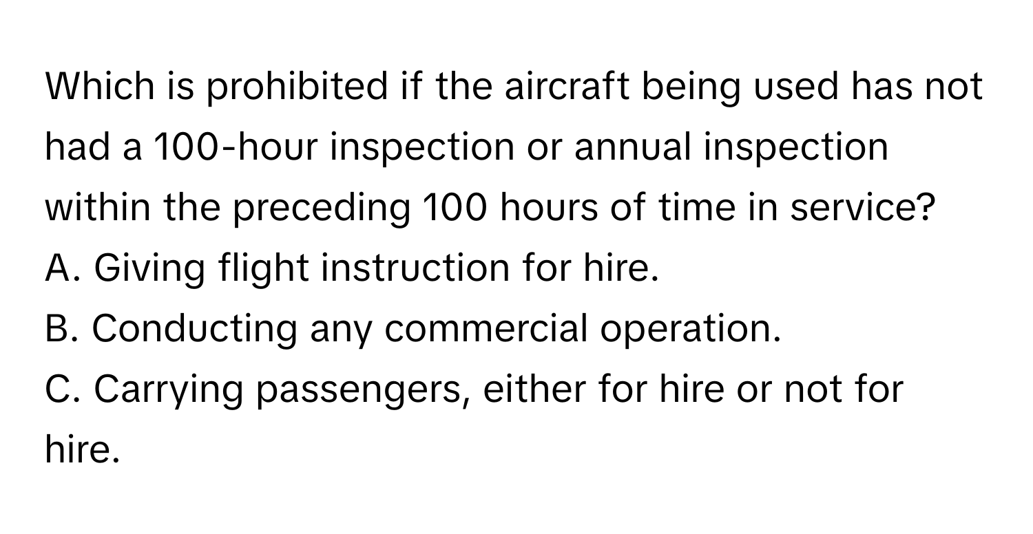 Which is prohibited if the aircraft being used has not had a 100-hour inspection or annual inspection within the preceding 100 hours of time in service?

A. Giving flight instruction for hire.
B. Conducting any commercial operation.
C. Carrying passengers, either for hire or not for hire.