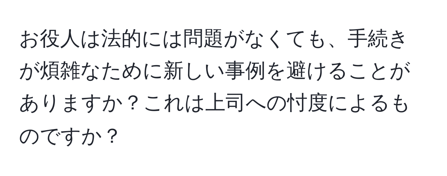 お役人は法的には問題がなくても、手続きが煩雑なために新しい事例を避けることがありますか？これは上司への忖度によるものですか？