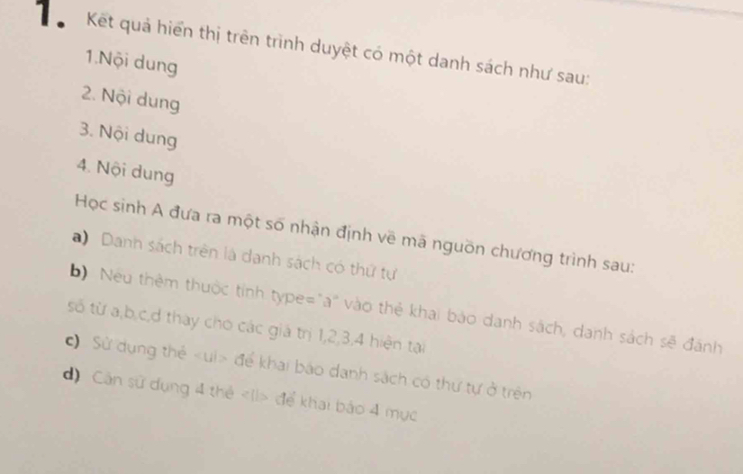 Kết quả hiển thị trên trình duyệt có một danh sách như sau: 
1.Nội dung 
2. Nội dung 
3. Nội dung 
4. Nội dung 
Học sinh A đưa ra một số nhận định về mã nguồn chương trình sau: 
a) Danh sách trên là danh sách có thứ tự 
b) Neu thêm thuộc tính type="a" vào thẻ khai bảo danh sách, danh sách sẽ đánh 
số từ a, b, c,d thay cho các giá trị 1, 2, 3, 4 hiện tại 
) Sử dụng thẻ để khai báo danh sách có thư tự ở trên 
d) Cân sử dụng 4 thẻ để khai báo 4 mục