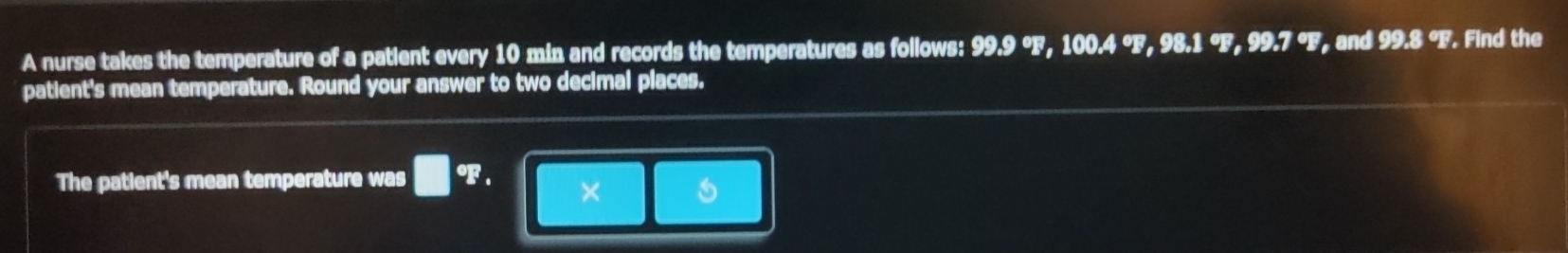 A nurse takes the temperature of a patient every 10 min and records the temperatures as follows: 99.9 °F, 100.4 °F, 98.1 °F, 99.7 °F, and 99.8 °F. Find the 
patient's mean temperature. Round your answer to two decimal places. 
The patient's mean temperature was □° F. ×