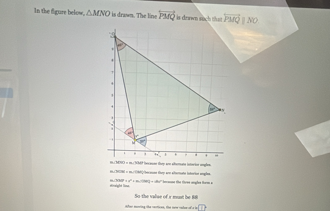 In the figure below, △ MNO is drawn. The line overleftrightarrow PMQ is drawn such that overleftrightarrow PMQparallel NO.
m∠ NOM=m∠ OMQ because they are alternate interior angles.
m∠ NMP+x°+m∠ OMQ=180° because the three angles form a
straight line.
So the value of x must be 88
After moving the vertices, the new value of x is beginarrayr □  3□ endarray