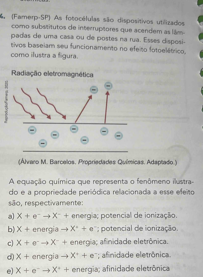 (Famerp-SP) As fotocélulas são dispositivos utilizados
como substitutos de interruptores que acendem as lâm-
padas de uma casa ou de postes na rua. Esses disposi-
tivos baseiam seu funcionamento no efeito fotoelétrico,
como ilustra a figura.
(Álvaro M. Barcelos. Propriedades Químicas. Adaptado.)
A equação química que representa o fenômeno ilustra-
do e a propriedade periódica relacionada a esse efeito
são, respectivamente:
a) X+e^-to X^-+ energia; potencial de ionização.
b)× + energia to X^++e^-; potencial de ionização.
c) X+e^-to X^-+ energia; afinidade eletrônica.
d) > (+ nerala _  X^++e^-; afinidade eletrônica.
e) X+e^-to X^++ energia; afinidade eletrônica