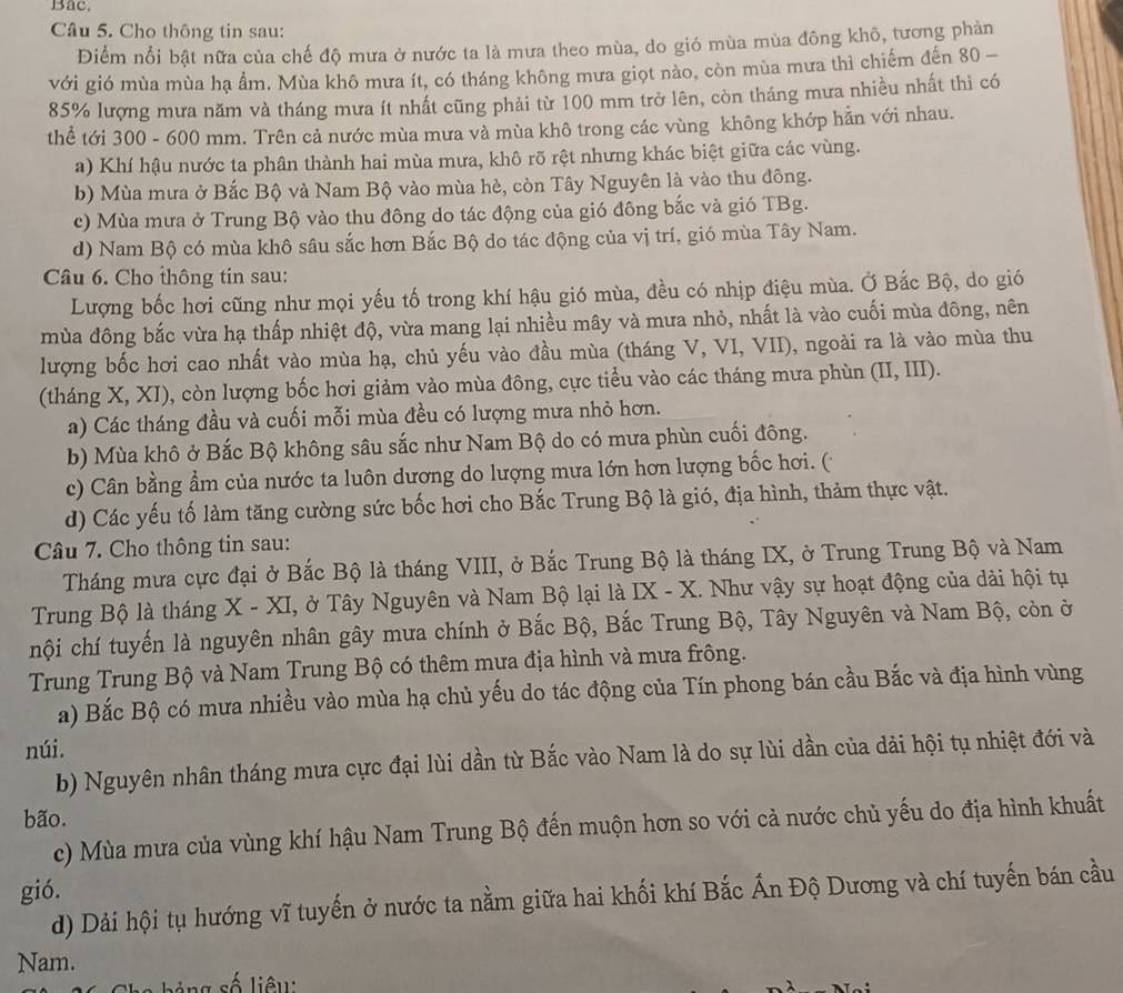 Bac.
Câu 5. Cho thông tin sau:
Điểm nổi bật nữa của chế độ mưa ở nước ta là mưa theo mùa, do gió mùa mùa đông khô, tương phản
với gió mùa mùa hạ ẩm. Mùa khô mưa ít, có tháng không mưa giọt nào, còn mùa mưa thì chiếm đến 80 -
85% lượng mưa năm và tháng mưa ít nhất cũng phải từ 100 mm trở lên, còn tháng mưa nhiều nhất thì có
thể tới 300 - 600 mm. Trên cả nước mùa mưa và mùa khô trong các vùng không khớp hằn với nhau.
a) Khí hậu nước ta phân thành hai mùa mưa, khô rõ rệt nhưng khác biệt giữa các vùng.
b) Mùa mưa ở Bắc Bộ và Nam Bộ vào mùa hè, còn Tây Nguyên là vào thu đông.
c) Mùa mưa ở Trung Bộ vào thu đông do tác động của gió đông bắc và gió TBg.
d) Nam Bộ có mùa khô sâu sắc hơn Bắc Bộ do tác động của vị trí, gió mùa Tây Nam.
Câu 6. Cho thông tin sau:
Lượng bốc hơi cũng như mọi yếu tố trong khí hậu gió mùa, đều có nhịp điệu mùa. Ở Bắc Bộ, do gió
mùa đông bắc vừa hạ thấp nhiệt độ, vừa mang lại nhiều mây và mưa nhỏ, nhất là vào cuối mùa đông, nên
lượng bốc hơi cao nhất vào mùa hạ, chủ yếu vào đầu mùa (tháng V, VI, VII), ngoài ra là vào mùa thu
(tháng X, XI), còn lượng bốc hơi giảm vào mùa đông, cực tiểu vào các tháng mưa phùn (II,III).
a) Các tháng đầu và cuối mỗi mùa đều có lượng mưa nhỏ hơn.
b) Mùa khô ở Bắc Bộ không sâu sắc như Nam Bộ do có mưa phùn cuối đông.
c) Cân bằng ẩm của nước ta luôn dương do lượng mưa lớn hơn lượng bốc hơi. (
d) Các yếu tố làm tăng cường sức bốc hơi cho Bắc Trung Bộ là gió, địa hình, thảm thực vật.
Câu 7. Cho thông tin sau:
Tháng mưa cực đại ở Bắc Bộ là tháng VIII, ở Bắc Trung Bộ là tháng IX, ở Trung Trung Bộ và Nam
Trung Bộ là tháng X - XI, ở Tây Nguyên và Nam Bộ lại là IX - X. Như vậy sự hoạt động của dài hội tụ
nội chí tuyến là nguyên nhân gây mưa chính ở Bắc Bộ, Bắc Trung Bộ, Tây Nguyên và Nam Bộ, còn ở
Trung Trung Bộ và Nam Trung Bộ có thêm mưa địa hình và mưa frông.
a) Bắc Bộ có mưa nhiều vào mùa hạ chủ yếu do tác động của Tín phong bán cầu Bắc và địa hình vùng
núi.
b) Nguyên nhân tháng mưa cực đại lùi dần từ Bắc vào Nam là do sự lùi dần của dài hội tụ nhiệt đới và
bão.
c) Mùa mưa của vùng khí hậu Nam Trung Bộ đến muộn hơn so với cả nước chủ yếu do địa hình khuất
gió.
d) Dải hội tụ hướng vĩ tuyến ở nước ta nằm giữa hai khối khí Bắc Ấn Độ Dương và chí tuyến bán cầu
Nam.
ả ng số liêu