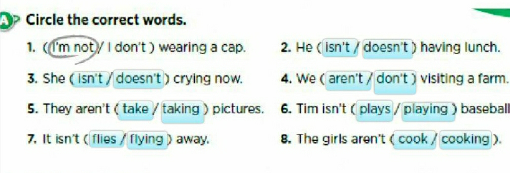 Circle the correct words. 
1. ( I'm not / I don't ) wearing a cap. 2. He ( isn't / doesn't ) having lunch. 
3. She ( isn't / doesn't ) crying now. 4. We ( aren't / don't ) visiting a farm. 
5. They aren't ( take / taking ) pictures. 6. Tim isn't( plays / playing ) baseball 
7. It isn't ( flies / flying ) away. 8. The girls aren't ( cook / cooking).