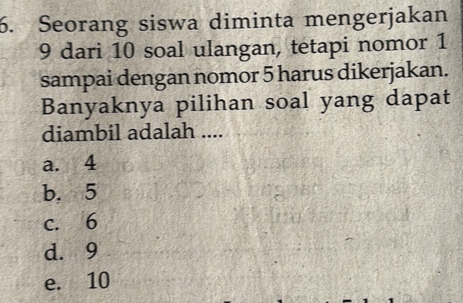 Seorang siswa diminta mengerjakan
9 dari 10 soal ulangan, tetapi nomor 1
sampai dengan nomor 5 harus dikerjakan.
Banyaknya pilihan soal yang dapat
diambil adalah ....
a. 4
b. 5
c. 6
d. 9
e. 10