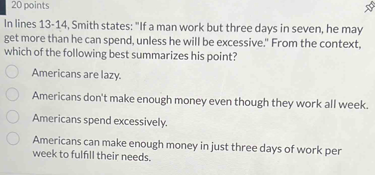 In lines 13-14, Smith states: "If a man work but three days in seven, he may
get more than he can spend, unless he will be excessive." From the context,
which of the following best summarizes his point?
Americans are lazy.
Americans don't make enough money even though they work all week.
Americans spend excessively.
Americans can make enough money in just three days of work per
week to fulfill their needs.