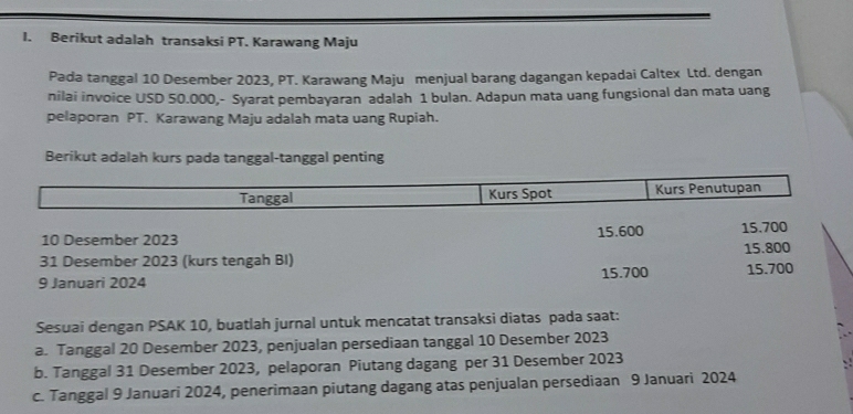 Berikut adalah transaksi PT. Karawang Maju
Pada tanggal 10 Desember 2023, PT. Karawang Maju menjual barang dagangan kepadai Caltex Ltd. dengan
nilai invoice USD 50.000,- Syarat pembayaran adalah 1 bulan. Adapun mata uang fungsional dan mata uang
pelaporan PT. Karawang Maju adalah mata uang Rupiah.
Berikut adalah kurs pada tanggal-tanggal penting
Tanggal Kurs Spot Kurs Penutupan
10 Desember 2023 15.600 15.700
31 Desember 2023 (kurs tengah BI) 15.800
9 Januari 2024 15.700 15.700
Sesuai dengan PSAK 10, buatlah jurnal untuk mencatat transaksi diatas pada saat:
a. Tanggal 20 Desember 2023, penjualan persediaan tanggal 10 Desember 2023
b. Tanggal 31 Desember 2023, pelaporan Piutang dagang per 31 Desember 2023
c. Tanggal 9 Januari 2024, penerimaan piutang dagang atas penjualan persediaan 9 Januari 2024