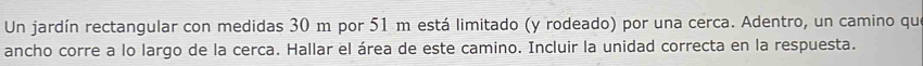 Un jardín rectangular con medidas 30 m por 51 m está limitado (y rodeado) por una cerca. Adentro, un camino que 
ancho corre a lo largo de la cerca. Hallar el área de este camino. Incluir la unidad correcta en la respuesta.