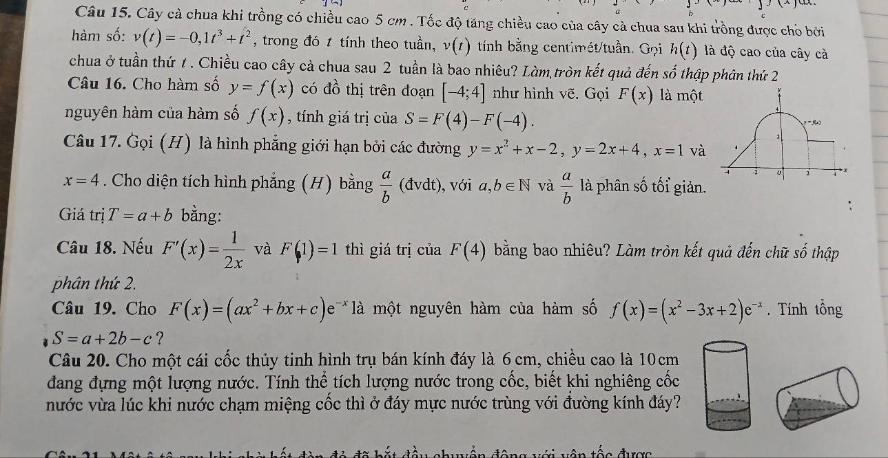 Cây cà chua khi trồng có chiều cao 5 cm . Tốc độ tăng chiều cao của cây cà chua sau khi trồng được chỏ bởi
hàm số: v(t)=-0,1t^3+t^2 , trong đó t tính theo tuần, v(t) tính bằng centimét/tuần. Gọi h(t) là độ cao của cây cà
chua ở tuần thứ t . Chiều cao cây cà chua sau 2 tuần là bao nhiêu? Làm,tròn kết quả đến số thập phân thứ 2
Câu 16. Cho hàm số y=f(x) có đồ thị trên đoạn [-4;4] như hình vẽ. Gọi F(x) là một
+
nguyên hàm của hàm số f(x) , tính giá trị của S=F(4)-F(-4). = f(x)
Câu 17. Gọi (H) là hình phẳng giới hạn bởi các đường y=x^2+x-2,y=2x+4,x=1 và 1
。 1  x
x=4. Cho diện tích hình phẳng (H) bằng  a/b (dvdt) , với a,b∈ N và  a/b  là phân số tối giản.
Giá trị T=a+b bằng:
Câu 18. Nếu F'(x)= 1/2x  và F(1)=1 thì giá trị của F(4) bằng bao nhiêu? Làm tròn kết quả đến chữ số thập
phân thứ 2.
Câu 19. Cho F(x)=(ax^2+bx+c)e =* là  một nguyên hàm của hàm số f(x)=(x^2-3x+2)e^(-x).  Tính tổng
S=a+2b-c ?
Câu 20. Cho một cái cốc thủy tinh hình trụ bán kính đáy là 6cm, chiều cao là 10cm
đang đựng một lượng nước. Tính thể tích lượng nước trong cốc, biết khi nghiêng cốc
nước vừa lúc khi nước chạm miệng cốc thì ở đáy mực nước trùng với đường kính đáy?